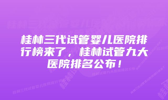 桂林三代试管婴儿医院排行榜来了，桂林试管九大医院排名公布！