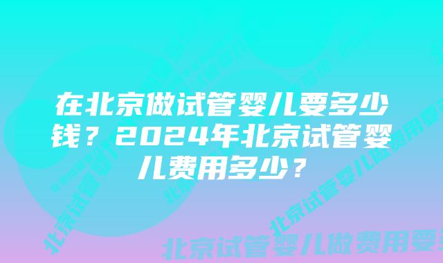 在北京做试管婴儿要多少钱？2024年北京试管婴儿费用多少？