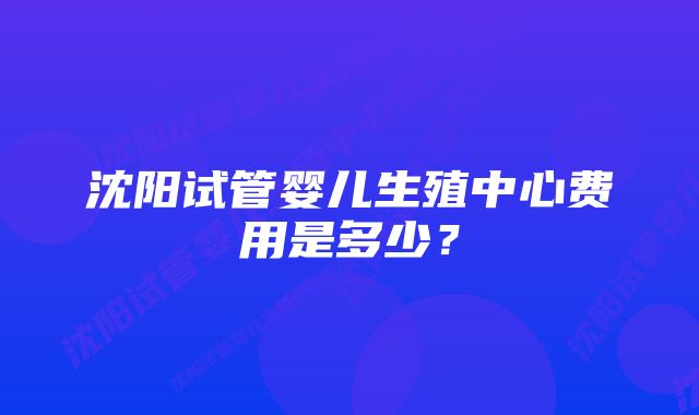 沈阳试管婴儿生殖中心费用是多少？