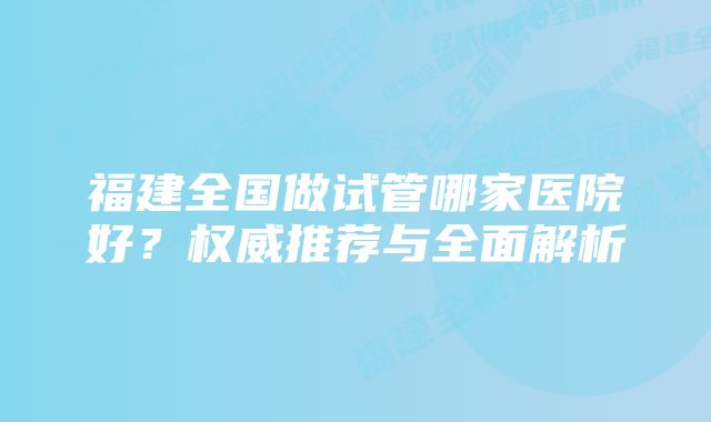 福建全国做试管哪家医院好？权威推荐与全面解析