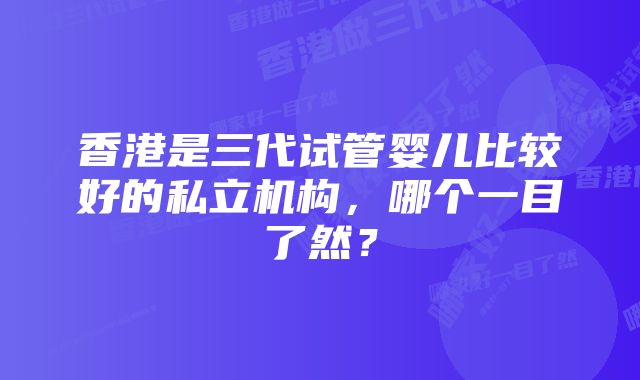 香港是三代试管婴儿比较好的私立机构，哪个一目了然？