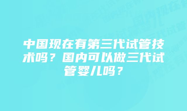 中国现在有第三代试管技术吗？国内可以做三代试管婴儿吗？