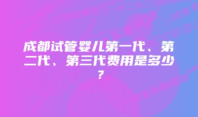 成都试管婴儿第一代、第二代、第三代费用是多少？