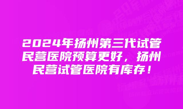 2024年扬州第三代试管民营医院预算更好，扬州民营试管医院有库存！