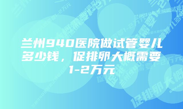 兰州940医院做试管婴儿多少钱，促排卵大概需要1-2万元