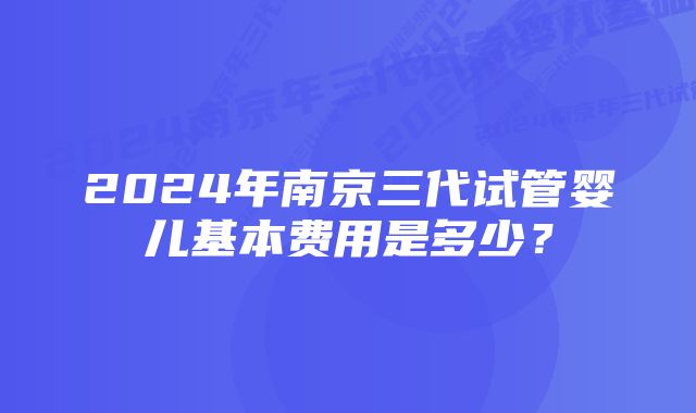 2024年南京三代试管婴儿基本费用是多少？