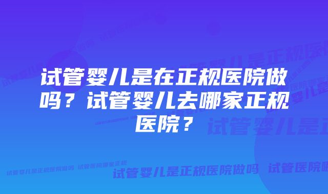 试管婴儿是在正规医院做吗？试管婴儿去哪家正规医院？