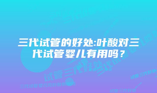 三代试管的好处:叶酸对三代试管婴儿有用吗？