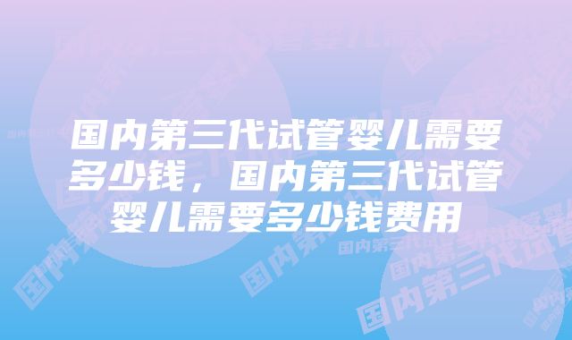 国内第三代试管婴儿需要多少钱，国内第三代试管婴儿需要多少钱费用