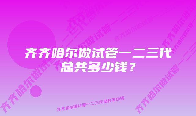 齐齐哈尔做试管一二三代总共多少钱？