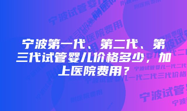 宁波第一代、第二代、第三代试管婴儿价格多少，加上医院费用？