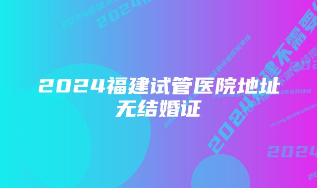 2024福建试管医院地址无结婚证