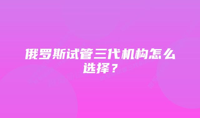 俄罗斯试管三代机构怎么选择？