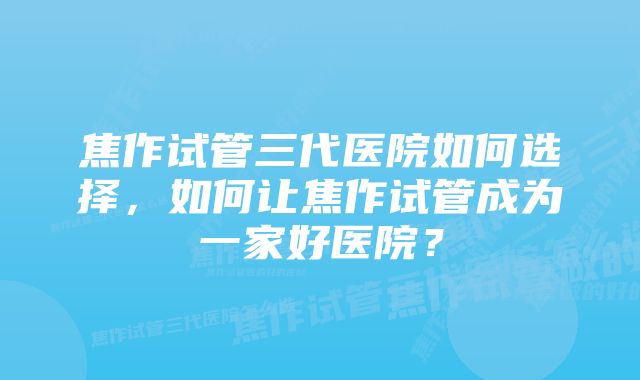 焦作试管三代医院如何选择，如何让焦作试管成为一家好医院？