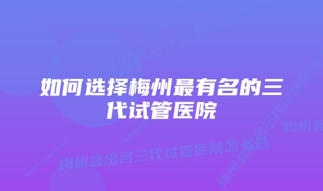 如何选择梅州最有名的三代试管医院