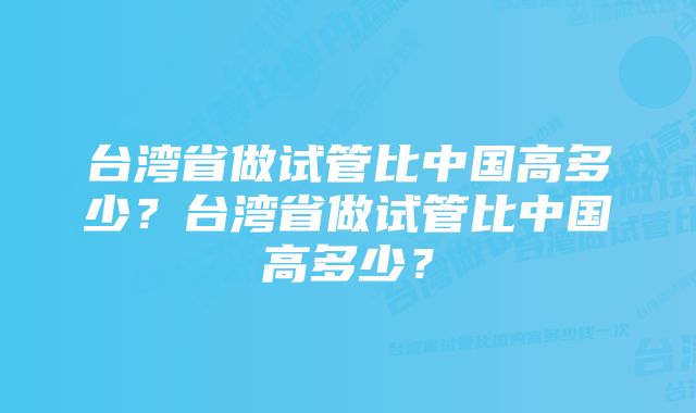 台湾省做试管比中国高多少？台湾省做试管比中国高多少？