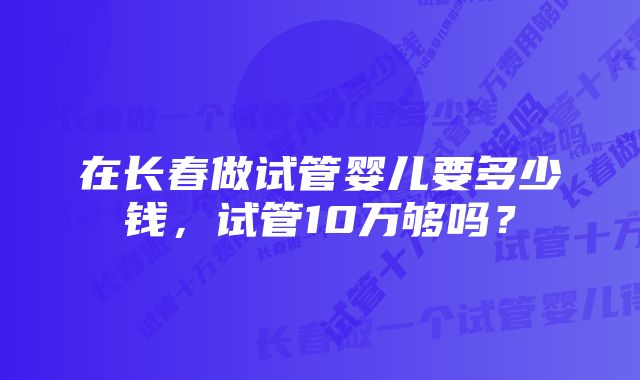 在长春做试管婴儿要多少钱，试管10万够吗？