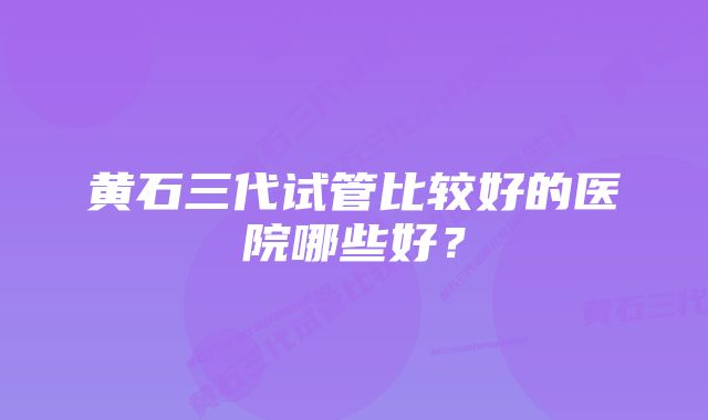 黄石三代试管比较好的医院哪些好？