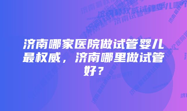 济南哪家医院做试管婴儿最权威，济南哪里做试管好？