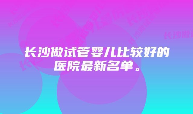 长沙做试管婴儿比较好的医院最新名单。