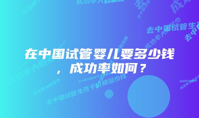 在中国试管婴儿要多少钱，成功率如何？