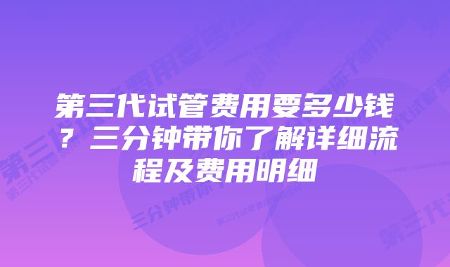 第三代试管费用要多少钱？三分钟带你了解详细流程及费用明细