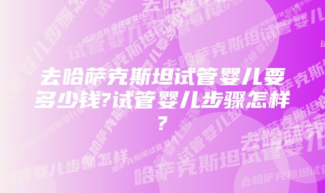 去哈萨克斯坦试管婴儿要多少钱?试管婴儿步骤怎样?