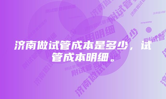 济南做试管成本是多少，试管成本明细。