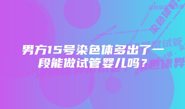 男方15号染色体多出了一段能做试管婴儿吗？