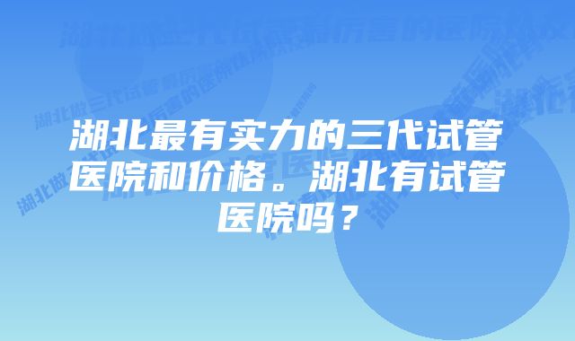 湖北最有实力的三代试管医院和价格。湖北有试管医院吗？