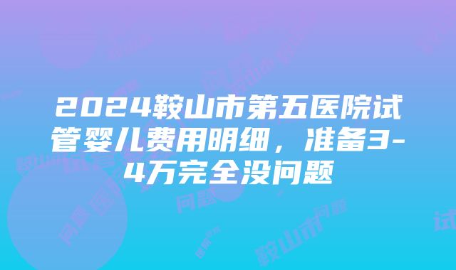 2024鞍山市第五医院试管婴儿费用明细，准备3-4万完全没问题