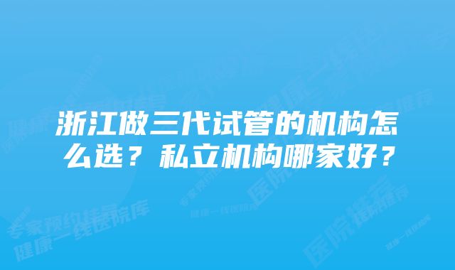 浙江做三代试管的机构怎么选？私立机构哪家好？