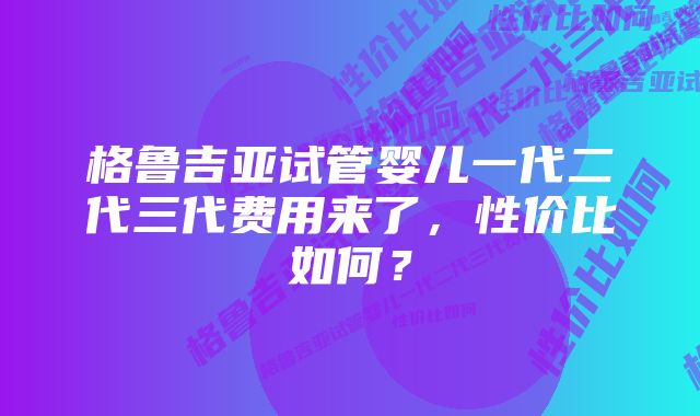 格鲁吉亚试管婴儿一代二代三代费用来了，性价比如何？