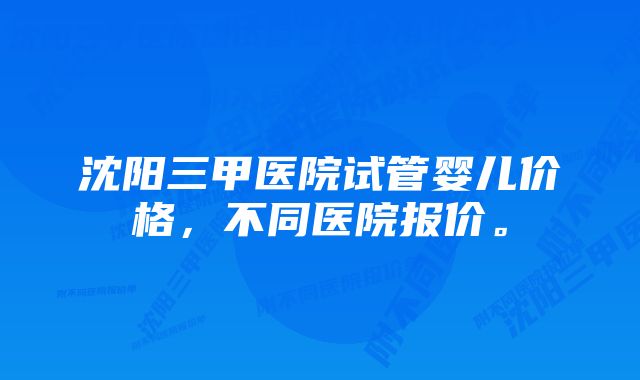 沈阳三甲医院试管婴儿价格，不同医院报价。