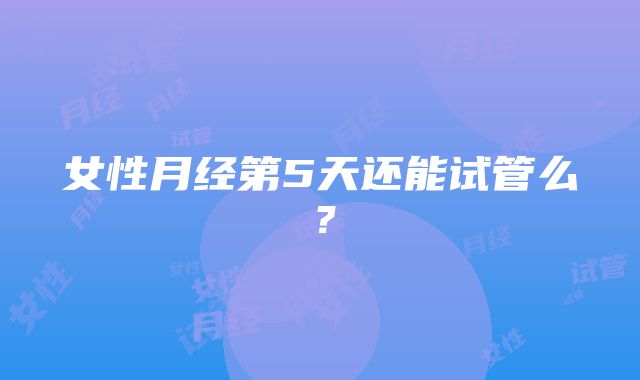 女性月经第5天还能试管么？