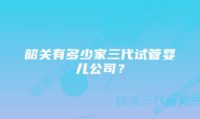 韶关有多少家三代试管婴儿公司？