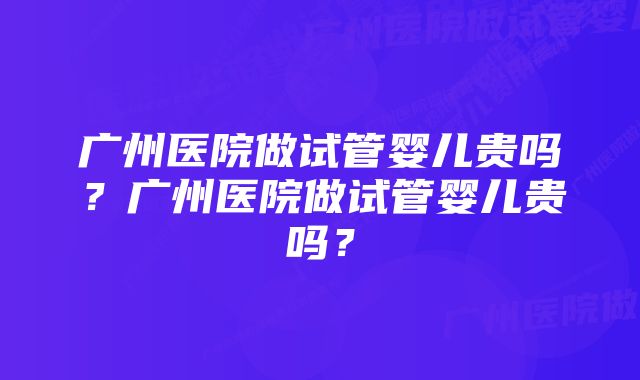 广州医院做试管婴儿贵吗？广州医院做试管婴儿贵吗？