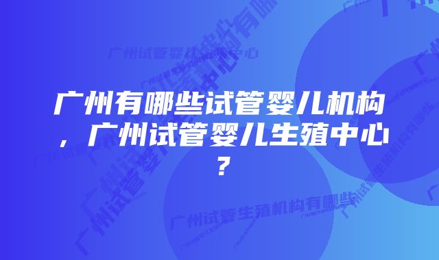 广州有哪些试管婴儿机构，广州试管婴儿生殖中心？