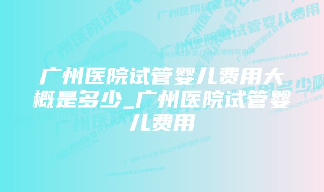 广州医院试管婴儿费用大概是多少_广州医院试管婴儿费用