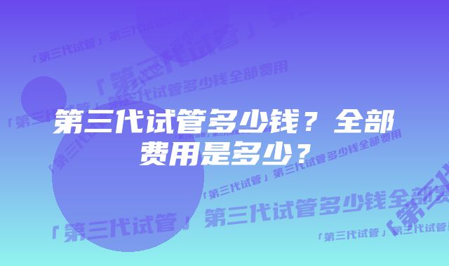 第三代试管多少钱？全部费用是多少？