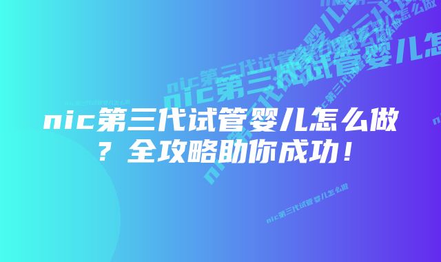 nic第三代试管婴儿怎么做？全攻略助你成功！