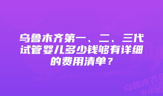 乌鲁木齐第一、二、三代试管婴儿多少钱够有详细的费用清单？