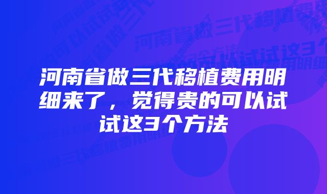 河南省做三代移植费用明细来了，觉得贵的可以试试这3个方法