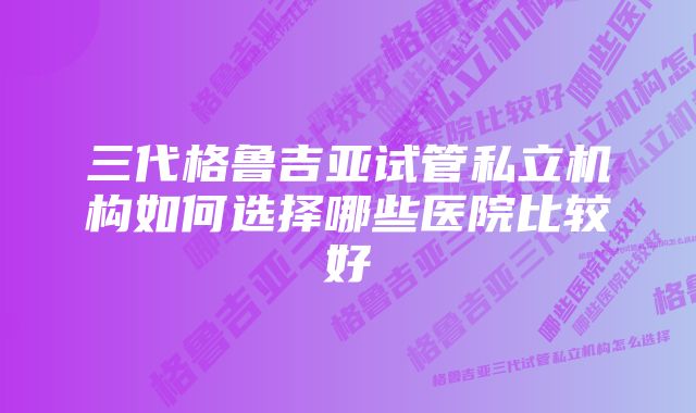 三代格鲁吉亚试管私立机构如何选择哪些医院比较好