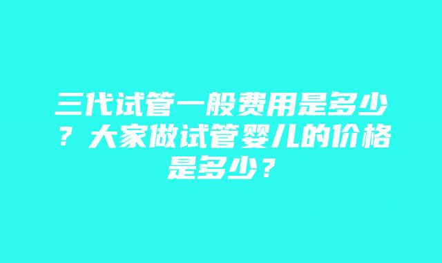 三代试管一般费用是多少？大家做试管婴儿的价格是多少？