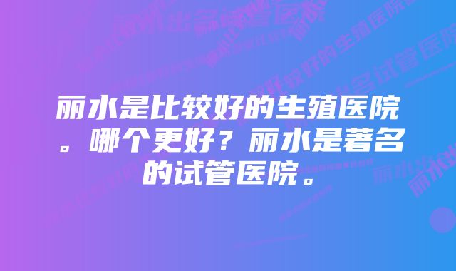 丽水是比较好的生殖医院。哪个更好？丽水是著名的试管医院。