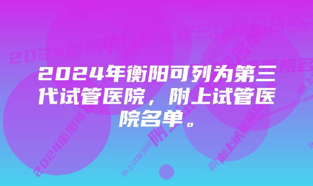 2024年衡阳可列为第三代试管医院，附上试管医院名单。