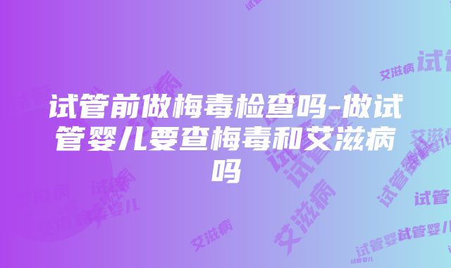 试管前做梅毒检查吗-做试管婴儿要查梅毒和艾滋病吗