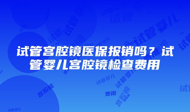 试管宫腔镜医保报销吗？试管婴儿宫腔镜检查费用