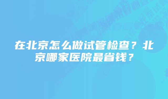 在北京怎么做试管检查？北京哪家医院最省钱？